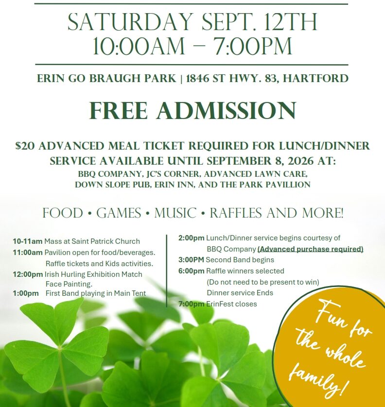 Erinfest. Erin, Wisconsin. Saturday Sept. 12th 10:00am to 7:00pm. Erin go Braugh park. 1846 St hwy. 83, Hartford. Free Admission. $20 advanced meal ticket Required for lunch/dinner service available until September 8, 2026 at: BBQ Company, JC’s Corner, Advanced Lawn Care, Down Slope pub, Erin Inn, and the Park Pavillion. Food, Games, Music, raffles and more! 10-11am Mass at Saint Patrick Church 11:00am Pavilion open for food/beverages. Raffle tickets and Kids activities. 12:00pm Irish Hurling Exhibition Match. Face Painting. 1:00pm First Band playing in Main Tent. 2:00pm Lunch/Dinner service begins courtesy of BBQ Company. (Advanced purchase required) 3:00PM Second Band begins. 6:00pm Raffle winners selected. (Do not need to be present to win) Dinner service Ends. 7:00pm ErinFest closes.
